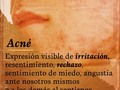 El acné es una lesión de la #piel y se presenta cuando existen conflictos de #separación o falta de contacto con familiares, amigos o seres queridos.  Manifiesta la no #aceptación de uno mismo o de quienes integran el entorno que nos rodea, representando la búsqueda de nuestro espacio vital y del respeto de los demás ante éste.  En el caso de los #adolescente, el #acné, frecuentemente, está relacionado con los cambios interiores y los #miedos de perder prestigio ante el entorno, así como la resistencia de abrirse a los demás, pretendiendo "romper", #inconscientemente, contacto con alguien o con un grupo determinado de personas o "encarar" los cambios en la vida del mundo exterior.  Como el adolescente no consigue #amarse así mismo, menos conseguirá ser aceptado por los demás, aumentando así su resentimiento, creando negatividad dentro de él al compararse y encontrar una serie de #defectos que lo llevarán a crear una barrera (acné) que establecerá una frontera para dejar acercar solo a aquellas personas con las que se siente bien y en paz sin ser molestado por otros.  Este comportamiento alimenta el #rechazo y el sentirse limitado en su espacio vital, y aumentará aún más si se siente #controlado y #dirigido excesivamente por sus padres al punto de llegar a identificarse con uno de ellos adoptando su conducta para complacer a otros, en lugar de mostrar su propia identidad.  El acné puede situarse en diferentes partes del cuerpo.  En la espalda, se refiere al pasado, costumbres, #miedos y #angustias.  Es un modo de rechazarnos o #rechazar a quienes nos parece recibir poco apoyo.  Cuando se sitúa en la parte alta de la #espalda, representa la #ira #reprimida o irritación que intenta hallar un alivio.  En el #pecho, representa el porvenir y lo que está previsto para nosotros.  La #aceptación y #afirmación de nuestra identidad permitirá aceptar los #cambios que ocurren en nosotros así como escuchar nuestras necesidas de una manera sana y natural para expresarlas correctamente en lugar de reprimirlas.  Ideal para compartir con los adolescentes (y adultos) de casa y quizás comprender de una mejor manera lo que les sucede.  #lenguajeInadvertido