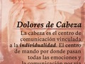 Los dolores de cabeza indican una tendencia a querer comprender de una manera racional todas las situaciones vividas dejando a un lado las emociones con las cuales tememos entrar en contacto porque consideramos que no sean útiles.  Esto nos hace ser rígidos en nuestra forma de pensar queriendo tener la razón en todo siendo difícil cambiar de opinión e incluso admitir que estamos equivocados.  La #cabeza es entonces el centro de comunicación vinculada a la individualidad.  El centro de mando por donde pasan todas las #emociones y las comunicación por vía de los canales #sensoriales.  Los #dolores de cabeza nos obligan a preguntarnos sobre los #conflictos que vivimos referente a los #pensamientos y el crecimiento personal y o espiritual que estamos obteniendo.  Aparecen cuando estamos obsesionados o queremos forzar las cosas para lograr algo y nos mantenemos inquietos por lo que corresponde al futuro.  Esto nos lleva a vivir en ansiedad y preocupación reaccionando a fuertes presiones por situaciones con sentimientos de fracaso, dudas, critica o autocrítica; creando la necesidad excesiva de que todo sea perfecto.  Si el dolor de cabeza es hacia la frente se referirá al trabajo o a nuestro papel social.  Si se sitúa de manera lateral (sienes) está implicado al lado emocional (familia, pareja)  Si es #migraña, esta se relaciona a trastornos de la visión o digestión. Algo que no te gusta ver ni digerir de lo que sucede en tu vida.  Son #angustias y #frustraciones frente a situaciones en las que somos incapaces de tomar decisiones representando presiones fuertes que imposibilita a la persona saber cuál solución o actitud tomar por el conflicto entre el intelecto, pensamientos, necesidad y deseos.  Los dolores de cabeza permiten un tiempo de pausa para lograr más atención y compresión de uno mismo para fluir libremente en la vida ante los cambios con alegría paz y armonía.  #lenguajeInadvertido #biodescodificación #pnl  #coaching #emociones