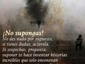 Basamos nuestras vidas en suposiciones y el día a día nos va mostrando que en realidad, las cosas no todo el tiempo se cumplen como las imaginamos y que algunos eventos son como los imaginamos pero no son la realidad.  La #tristeza está fundamentada por las suposiciones y las expectativas.  Existen palabras que no se dicen, acciones que no se hacen, textos que no se escriben, besos y abrazos que no se dan... afectos y emociones que no expresamos porque suponemos que no son necesarios... entonces sucede que hay parejas que se separan, familias que no se hablan, trabajos que no se terminan, sueños y metas que quedan en el olvido.  Podemos crear historias increíbles pero esas historias están en nosotros y no en las mentes de los demás.  Lo mejor es preguntar antes de suponer.
