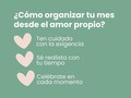 Este post es para que te ordenes de una manera diferente en este nuevo mes.  De nada sirve alcanzar metas como si fueras una máquina, productiva día tras día tachando con resaltador los resultados alcanzados, si en el camino no te detuviste unos minutos a respirar, centrarte en ti y celebrarte.  Así que, a continuación, te dejo tres tips para organizar tu mes desde el amor propio:  1️⃣ Ten cuidado con la exigencia  Háblate bonito cuando estés caminando a alcanzar tus objetivos, sé compasiva contigo   Recuerda que eres suficiente. Eres más que los objetivos que alcanzas cada semana, las tareas que pospones y los hábitos que procrastinas. Eres mucho más. Así que cuando quieras corregirte un error cometido, hazlo con cuidadito.  2️⃣ Sé realista con tu tiempo  Porque quiero que alcances metas que disfrutaste, en las cuales estuviste presente y te trataste como lo mereces.  Así que sé honesta contigo y ponte metas que sepas que podrás cumplir y trázalas de una manera que sea congruente con tu descanso y autocuidado.  3️⃣ Celébrate en cada momento  Detente cada vez que alcances un objetivo por más pequeño que sea y valídate. Date palabras de reconocimiento, dedícate un tiempo o hazte una fiesta, lo que consideres necesario para reconocer tu esfuerzo.  Piensa que todos tenemos que organizarnos para poder funcionar en este mundo, de una manera u otra. Pero está en tus manos si lo haces de una manera autoritaria, persecutoria y castigadora, o por el contrario si eres empática, comprensiva y reforzadora contigo.  Organizarse desde el amor propio requiere de hacer ajustes para cambiar la dinámica que tienes instaurada desde hace años, porque tú mamá es perfeccionista, tu profesora era rígida o tus compañeros eran competitivos.  En cualquier caso, tu proceso de organizarte puede ser más agradable y menos duro contigo ¿lo habías pensado alguna vez? Cuéntame 🥹