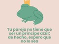 Tu pareja no tiene que ser un príncipe azul…  No tiene que ser millonario o venir de “buena familia”, sino más bien tener la disposición de hacer una familia contigo, y que sea sana, no buena. Y si quisieran ser millonarios, que sea algo que puedan construir juntos y no algo que buscas en su cartera.  No tiene que ser mayor que tú, ni tener una edad específica, sino contar con la madurez para llevar una relación de esas que llenan el alma sin importar que nació en tal fecha.  No tiene que tener un apellido, debe estar dispuesto a comprometerse contigo aunque no firmen un papel, a no ocultarte ni esconderte aunque no te dé un “anillo de diamantes”.  No tiene que ser atractiva físicamente. Nos metieron en la mente que debe parecer un modelo de revista, en lugar de enseñarnos a que fuera bello por dentro y que con un abrazo te llenara de vida.  No tiene que tener títulos, bienes ni propiedades, tiene que tratarte bien y hacerte sentir que eres la ama del valle aunque no tenga ni para sacarte a comer en la calle.  No tiene que ser como la sociedad lo espera, tu mamá te dijo o tu abuela te aconseja, porque es que ninguna de ellas va a tener que dormir con esa persona, tolerarla por años y aguantar lo que venga.  Qué lindo es poder decidir genuinamente una pareja. Decidirla desde tu deseo y no desde el de alguien más. Elegirla porque es lo que quieres y no por lo que dicta la sociedad. Escoger a alguien que te ame y no que cumpla con “estándares sociales”.