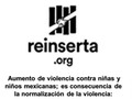 Aumento de violencia contra niñas y niños mexicanas; es consecuencia de la normalización de la violencia: Reinserta  ● La violencia contra niños y niñas repuntó más del 17% de acuerdo con datos del Secretariado Ejecutivo del Sistema Nacional de Seguridad Pública.  ● Los cinco delitos que más se cometen contra la infancia son: Corrupción de menores extorsión, homicidio, lesiones y trata de personas.  ● Hacemos un llamado al gobierno federal y estatales a dar cumplimiento a los instrumentos normativos nacionales e internacionales de protección de derechos de niños, niñas y adolescentes..  @reinserta